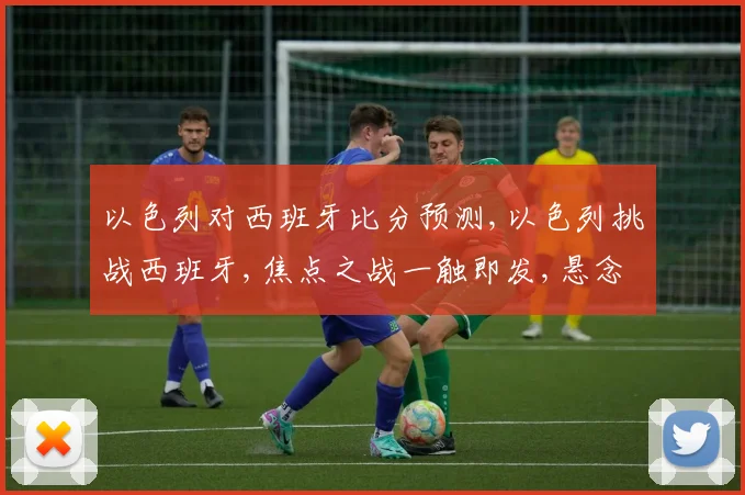 以色列对西班牙比分预测,以色列挑战西班牙,焦点之战一触即发,悬念重重