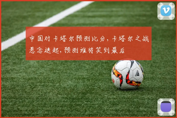 中国对卡塔尔预测比分,卡塔尔之战悬念迭起,预测谁将笑到最后