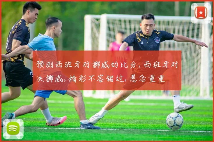 预测西班牙对挪威的比分,西班牙对决挪威,精彩不容错过,悬念重重